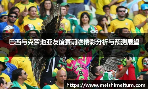 巴西与克罗地亚友谊赛前瞻精彩分析与预测展望